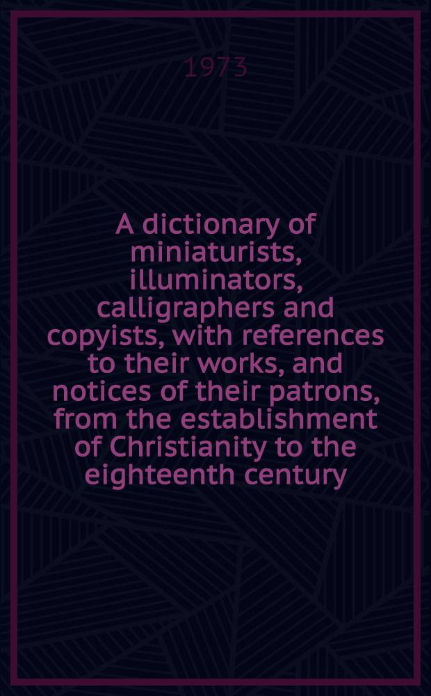 A dictionary of miniaturists, illuminators, calligraphers and copyists, with references to their works, and notices of their patrons, from the establishment of Christianity to the eighteenth century
