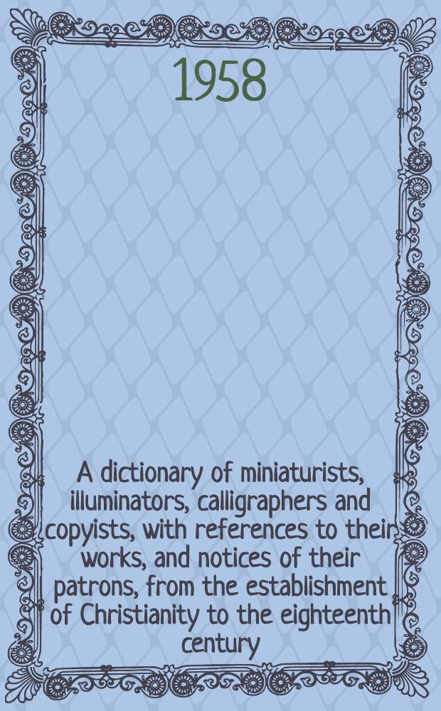 A dictionary of miniaturists, illuminators, calligraphers and copyists, with references to their works, and notices of their patrons, from the establishment of Christianity to the eighteenth century : Comp. from various sources, many hitherto inedited