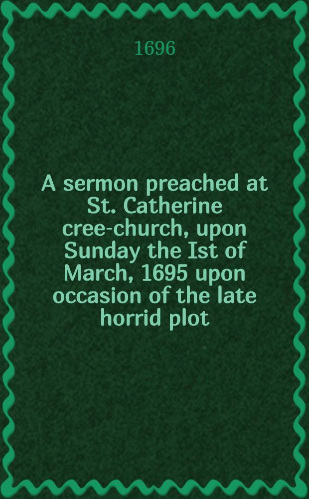 A sermon preached at St. Catherine cree-church, upon Sunday the Ist of March, 1695 upon occasion of the late horrid plot