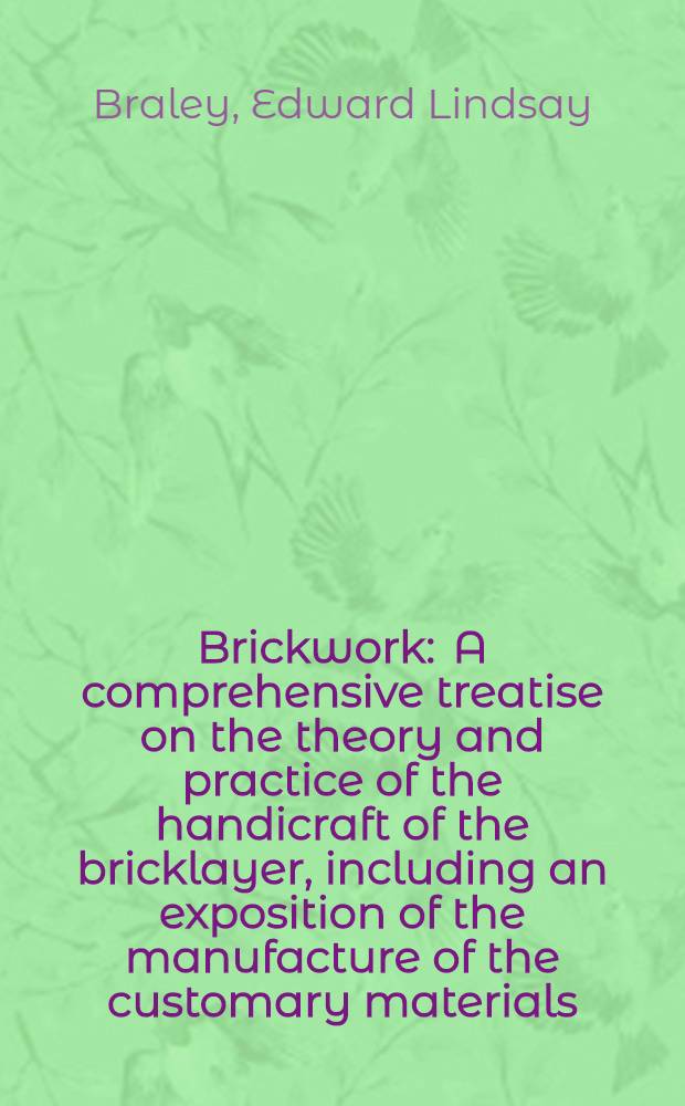 Brickwork : A comprehensive treatise on the theory and practice of the handicraft of the bricklayer, including an exposition of the manufacture of the customary materials, with some notes on the measurement of brickwork