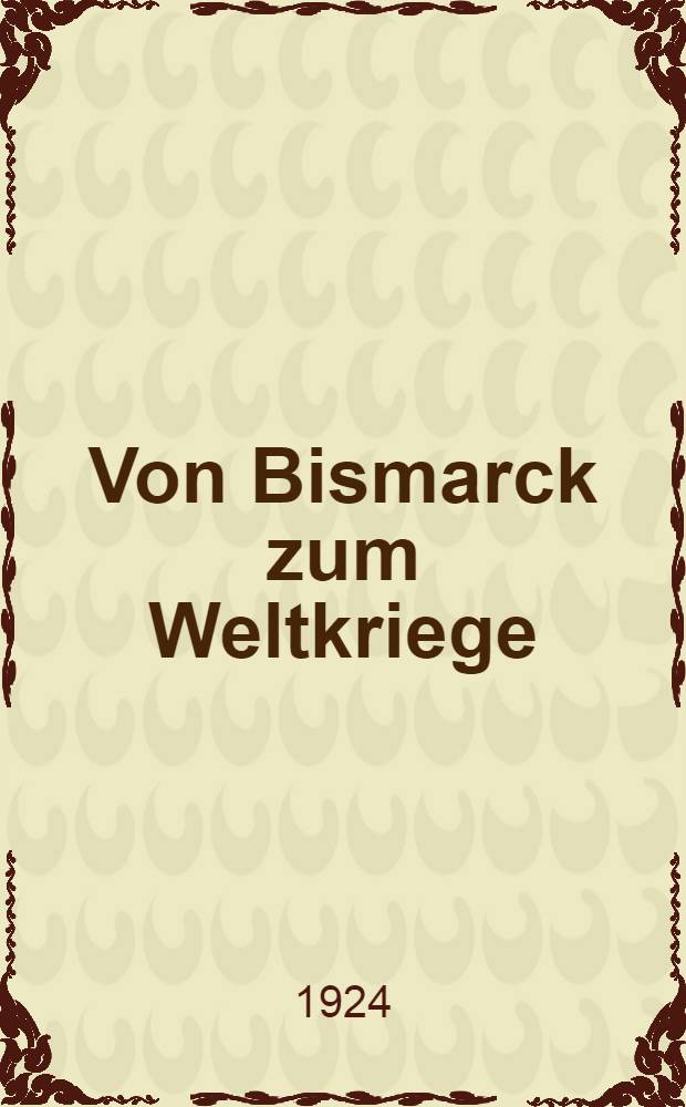Von Bismarck zum Weltkriege : Die deutsche Politik in den Jahrzehnten vor dem Kriege : Dargest. auf Grund der Akten des Auswärtigen Amtes