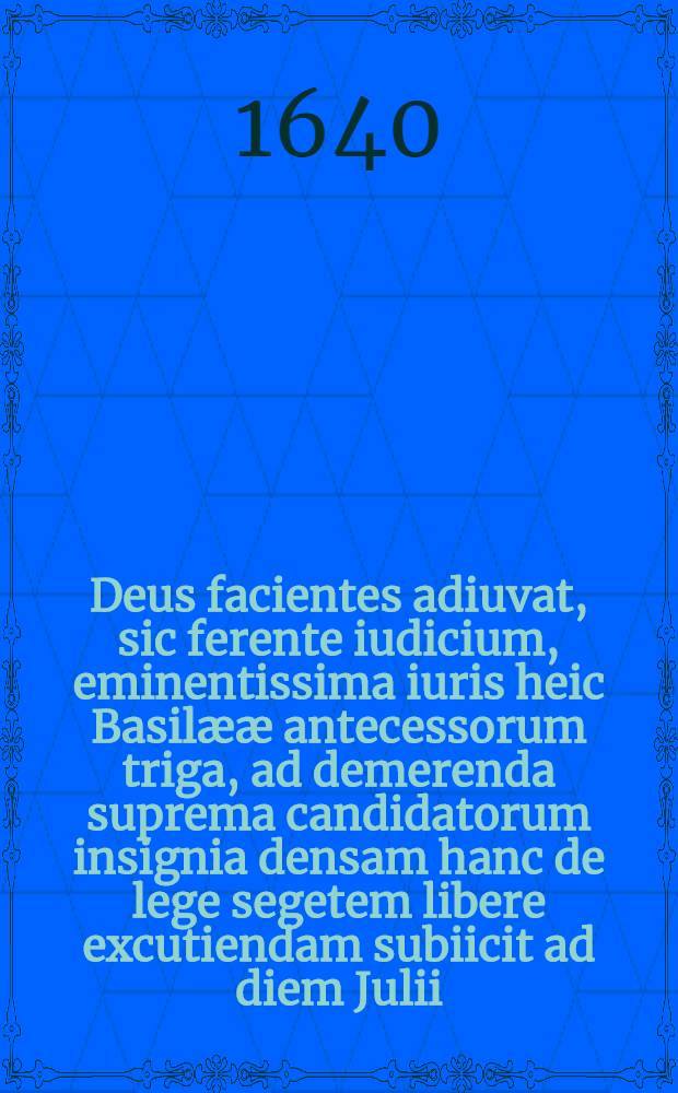 Deus facientes adiuvat, sic ferente iudicium, eminentissima iuris heic Basilææ antecessorum triga, ad demerenda suprema candidatorum insignia densam hanc de lege segetem libere excutiendam subiicit ad diem Julii, ... ↀ ⅮC ⅩⅬ. M. Iacobus Brandmyllerus Basilænsis