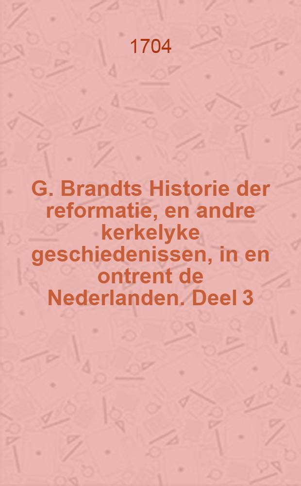 G. Brandts Historie der reformatie, en andre kerkelyke geschiedenissen, in en ontrent de Nederlanden. Deel 3 : Rotterdam, Barent Bos