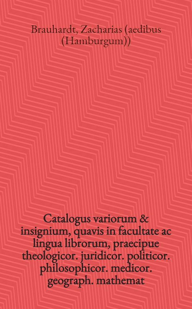 Catalogus variorum & insignium, quavis in facultate ac lingua librorum, praecipue theologicor. juridicor. politicor. philosophicor. medicor. geograph. mathemat. architect. civilis & militaris, chronolog. histor. universalis. tam sacr. quam profana antiquar. orator. poet. literator. vita viror. illustr. grammat. & lexicograph. cujus auctio publice habebitur Hamburgi in aedibus Zachariae Brauhardt ... ad diem 7. Martii, & seq. ao. 1718