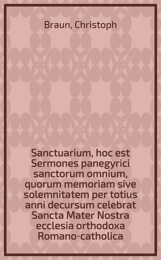 Sanctuarium, hoc est Sermones panegyrici sanctorum omnium, quorum memoriam sive solemnitatem per totius anni decursum celebrat Sancta Mater Nostra ecclesia orthodoxa Romano-catholica : Accedit luctuosa Christi Domini passio, septem partibus comprehensa : Cum dupli indice: 1. Argumentorum; 2. Rerum & verborum notabilium