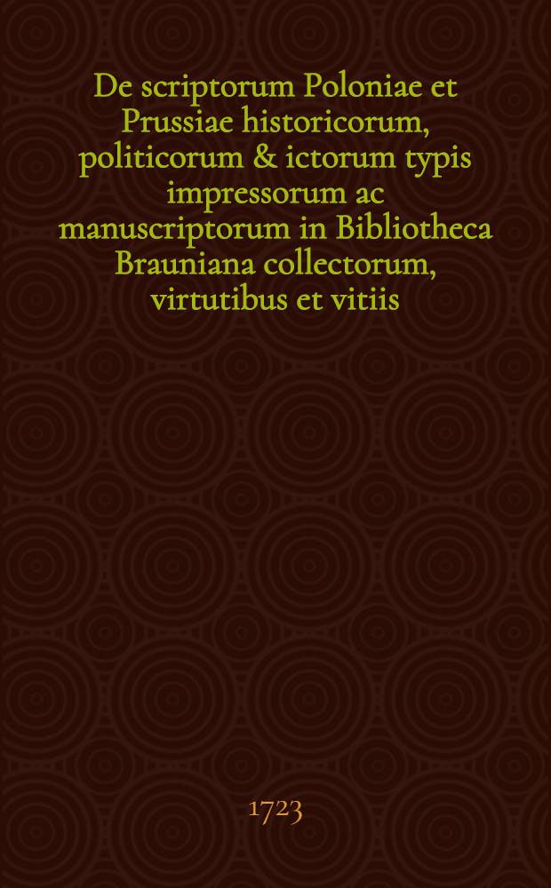 De scriptorum Poloniae et Prussiae historicorum, politicorum & ictorum typis impressorum ac manuscriptorum in Bibliotheca Brauniana collectorum, virtutibus et vitiis, catalogus, et judicium, post evolutionem exactam, sine odio aut studio, limatissimum