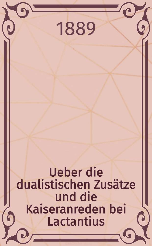Ueber die dualistischen Zusätze und die Kaiseranreden bei Lactantius : Nebst einer Untersuchung über das Leben des Lactantius u. die Entstehungsverhältnisse seiner Prosaschriften