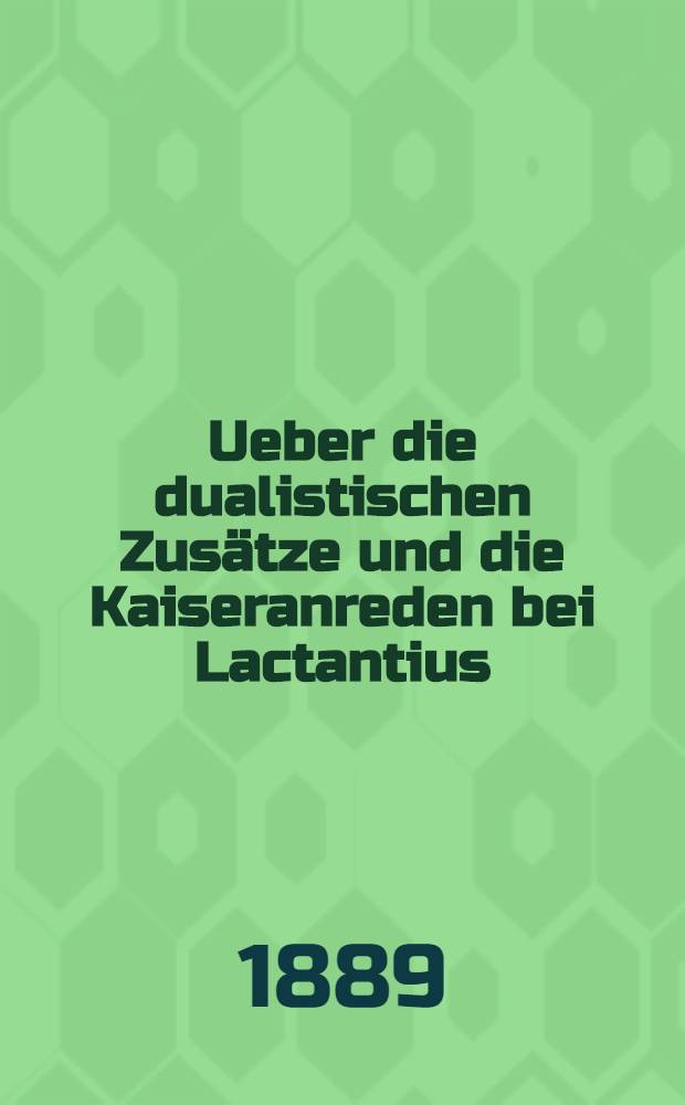 Ueber die dualistischen Zusätze und die Kaiseranreden bei Lactantius : Nebst einer Untersuchung über das Leben des Lactantius u. die Entstehungsverhältnisse seiner Prosaschriften. 1 : Die dualistischen Zusätze