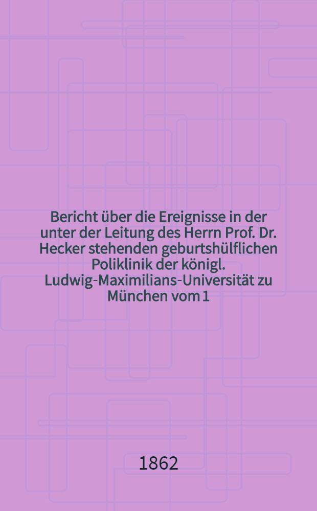 Bericht über die Ereignisse in der unter der Leitung des Herrn Prof. Dr. Hecker stehenden geburtshülflichen Poliklinik der königl. Ludwig-Maximilians-Universität zu München vom 1. October 1859 bis zum 30. September 1861