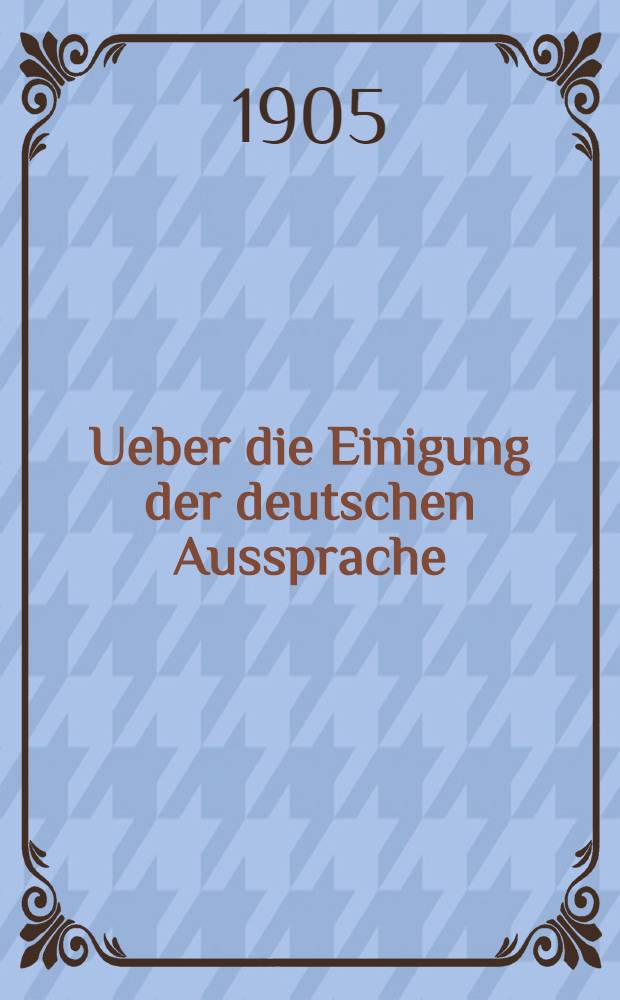 Ueber die Einigung der deutschen Aussprache : Akademische Festrede, gehalten zum Jahresfeste der Universit&auml;t Heidelberg am 22. November 1904