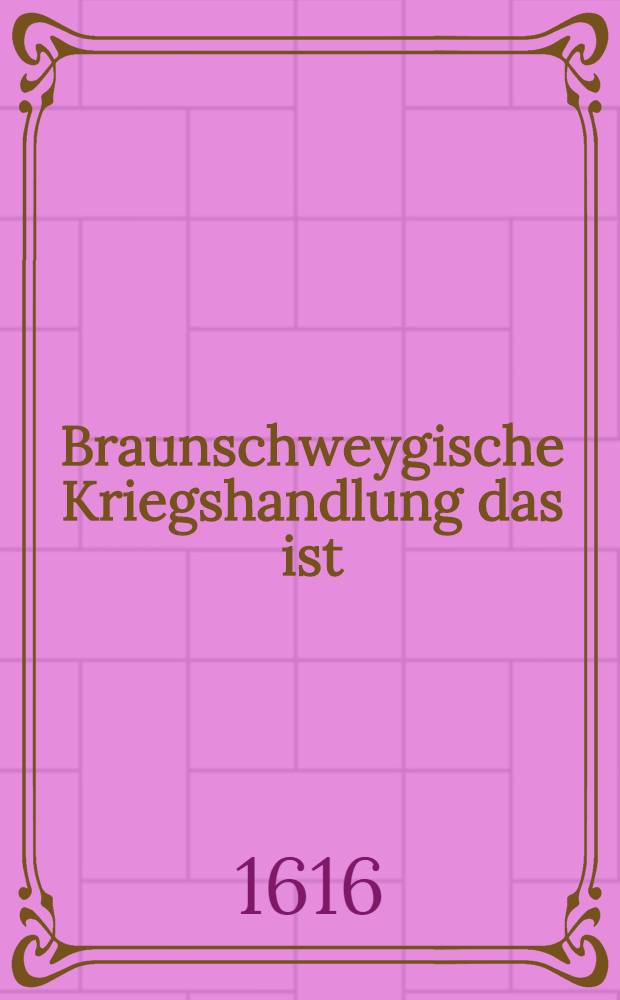 Braunschweygische Kriegshandlung das ist: Kurtze Beschreib und Erzehlung deß jenigen, was sich in deß ... Fürsten und Herren ... Friderich Ulrichen, Hertzogen zu Braunschweyg unnd Lünenburg, vorgenommener Belägerung der State Braunschweyg sich von Tag zu Tag, biß zu getroffener Vergleichung, so wol in der Statt als darauffen verlauffen und zugetragen, jm Jahr Christi 1615; Sampt wahren Copeyen getroffener entlicher Vergleichung und Verträg, daruber auffgericht, auch angehengtem Gebet in wehrender Kriegsnoth. und gefolgter Dancksagung zu Gott