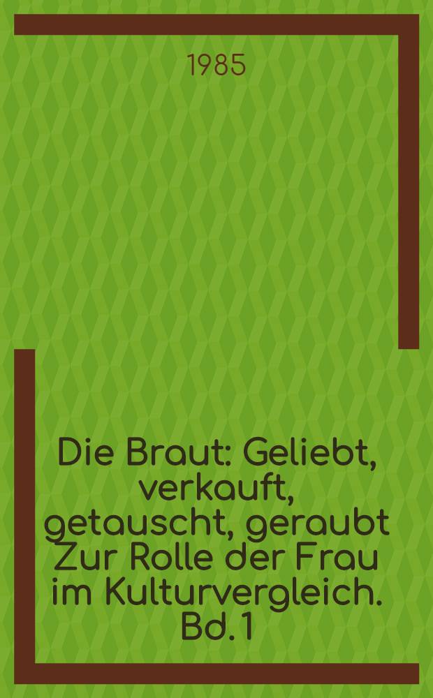 Die Braut : Geliebt, verkauft, getauscht, geraubt Zur Rolle der Frau im Kulturvergleich. Bd. 1
