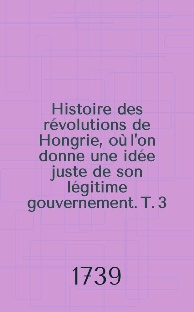 Histoire des r&eacute;volutions de Hongrie, o&ugrave; l'on donne une id&eacute;e juste de son l&eacute;gitime gouvernement. T. 3 : Qui contient l'histoire des derniers mois de 1705 & d'une partie de 1706