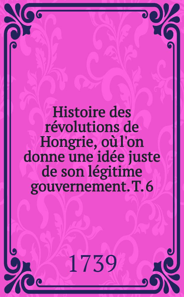 Histoire des révolutions de Hongrie, où l'on donne une idée juste de son légitime gouvernement. T. 6 : Qui contient la suite des Mémoires du prince François Rakoczy et ceux du comte Betlem [!] Niklos