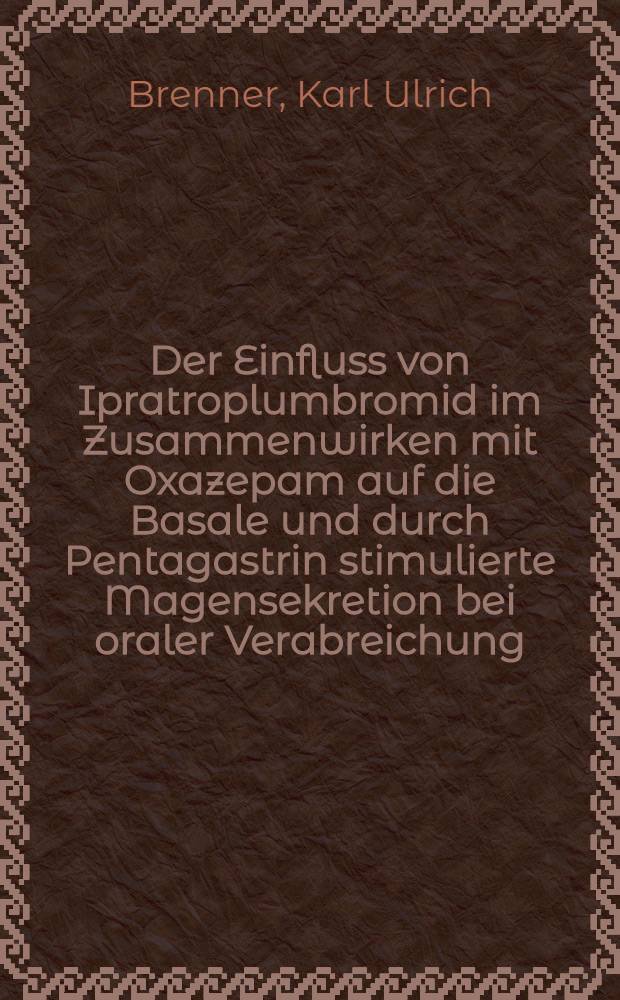 Der Einfluss von Ipratroplumbromid im Zusammenwirken mit Oxazepam auf die Basale und durch Pentagastrin stimulierte Magensekretion bei oraler Verabreichung : Inaug.-Diss