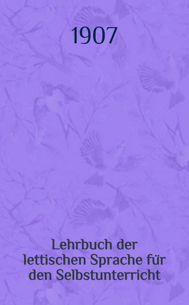 Lehrbuch der lettischen Sprache für den Selbstunterricht : Mit zahlreichen beispielen, Übungsaufgaben, Lesestücken nebst Anmerkungen, einem lettisch-deutschen und deutsch-lettischen Wörterverzeichnisse