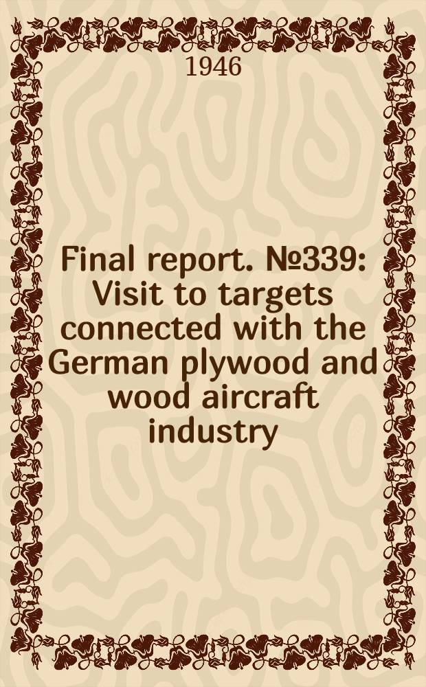 Final report. № 339 : Visit to targets connected with the German plywood and wood aircraft industry