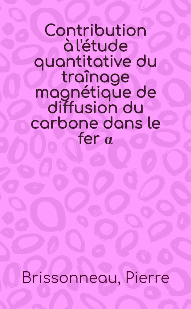 Contribution &agrave; l'&eacute;tude quantitative du tra&icirc;nage magn&eacute;tique de diffusion du carbone dans le fer &alpha;: 1-re th&egrave;se; Propositions donn&eacute;es par la Facult&eacute;: 2-e th&egrave;se: Th&egrave;ses pr&eacute;sent&eacute;es &agrave; ... l'Univ. de Grenoble pour obtenir le grade de docteur &egrave;s sciences physiques / par P. Brissonneau ..