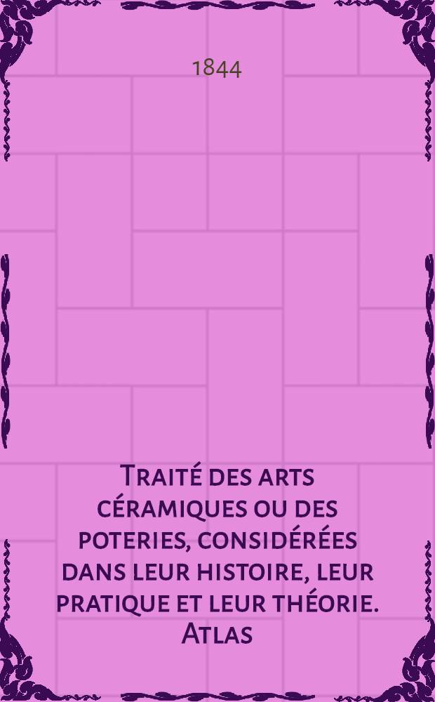 Traité des arts céramiques ou des poteries, considérées dans leur histoire, leur pratique et leur théorie. Atlas