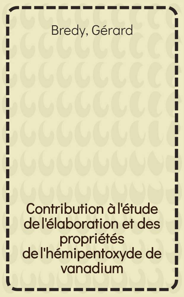 Contribution à l'étude de l'élaboration et des propriétés de l'hémipentoxyde de vanadium: 1-re thèse; Propositions données par la Faculté: 2-e thèse: Thèses présentées à la Faculté des sciences de l'Univ. de Lyon ... / par Gérard Bredy ..