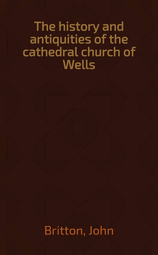 The history and antiquities of the cathedral church of Wells; illustrated by a series of engravings, views, elevations, plans and details of the architecture of that edifice; including biographical anecdotes of the bishops of the see of Bath and Wells