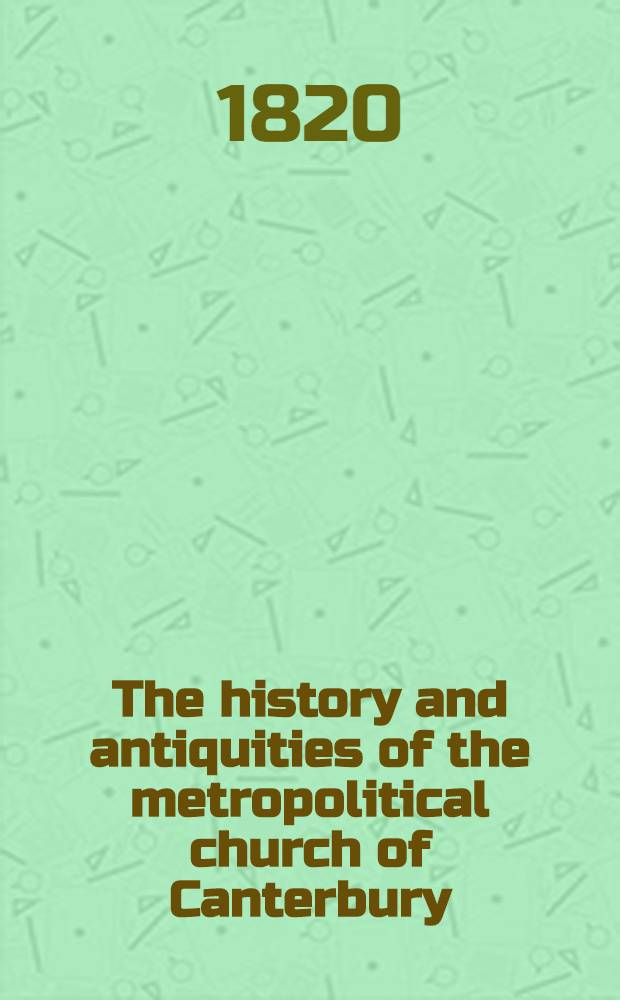 The history and antiquities of the metropolitical church of Canterbury; illustrated by a series of engravings, of views, elavations, plans and details of the architecture of that edifice; with biographical anecdotes of the archbishops, etc.