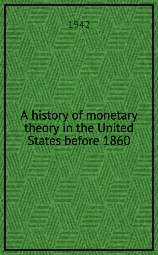 A history of monetary theory in the United States before 1860 : A part of a diss. submitted to the Faculty of the Division of the social sciences in candidacy for the degree of doctor of philosophy