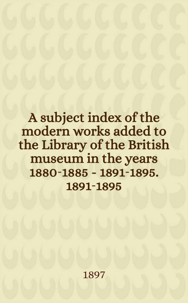 A subject index of the modern works added to the Library of the British museum in the years 1880-1885 - 1891-1895. 1891-1895
