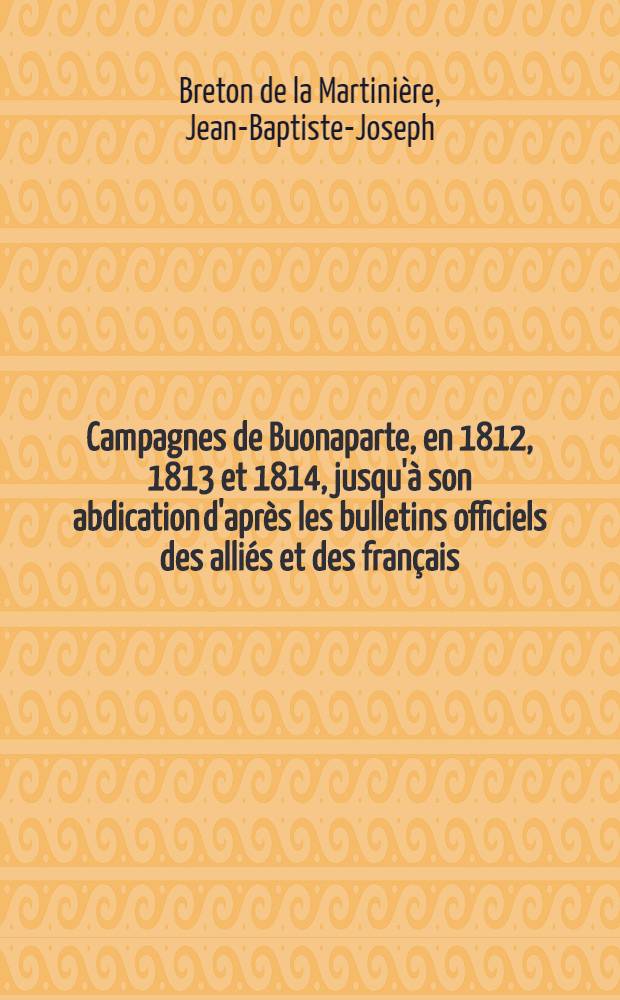 Campagnes de Buonaparte, en 1812, 1813 et 1814, jusqu'&agrave; son abdication d'apr&egrave;s les bulletins officiels des alli&eacute;s et des fran&ccedil;ais : Trad. de l'allemand, et augm. d'un grand nombre de pi&egrave;ces et documents tir&eacute;s des m&eacute;moires de ces derniers temps