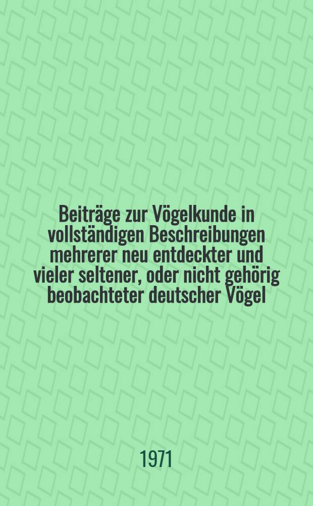 Beiträge zur Vögelkunde in vollständigen Beschreibungen mehrerer neu entdeckter und vieler seltener, oder nicht gehörig beobachteter deutscher Vögel