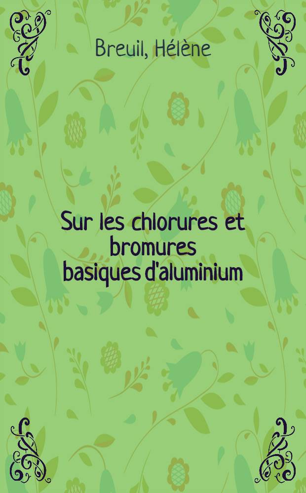 Sur les chlorures et bromures basiques d'aluminium: 1-re th&egrave;se; Propositions donn&eacute;es par la Facult&eacute;: 2-e th&egrave;se: Th&egrave;ses pr&eacute;sent&eacute;es &agrave; la Facult&eacute; des sciences de l'Univ. de Caen / par H&eacute;l&egrave;ne Breuil