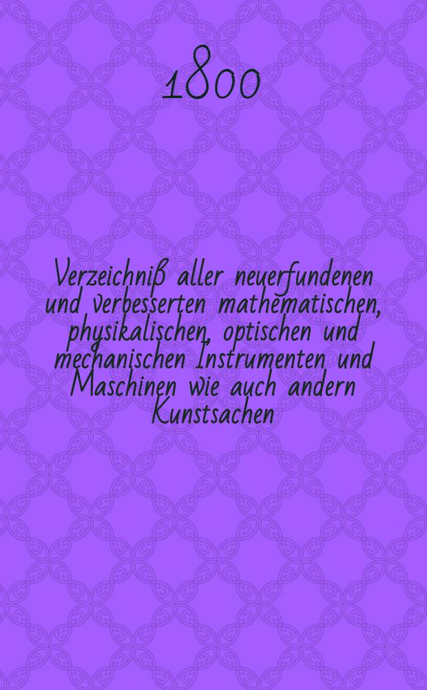 Verzeichniß aller neuerfundenen und verbesserten mathematischen, physikalischen, optischen und mechanischen Instrumenten und Maschinen wie auch andern Kunstsachen, die theils bey der Ausübung mancher wissenschaftlichen Lehre zur Erleichterung, als auch zu einer nützlichen Unterhaltung und zum Vergnügen dienen. Stück 1