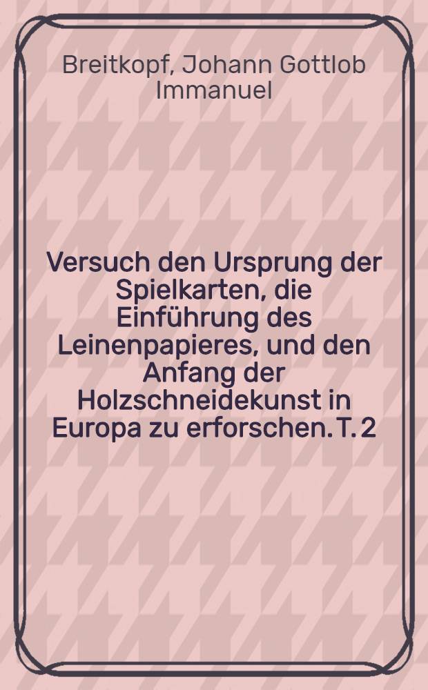 Versuch den Ursprung der Spielkarten, die Einführung des Leinenpapieres, und den Anfang der Holzschneidekunst in Europa zu erforschen. T. 2