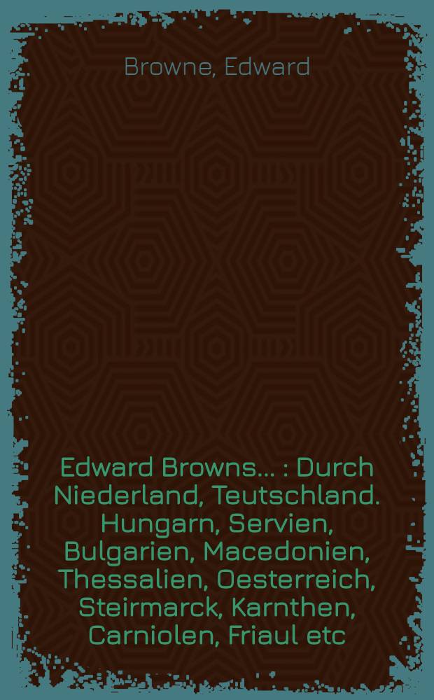 Edward Browns ... : Durch Niederland, Teutschland. Hungarn, Servien, Bulgarien, Macedonien, Thessalien, Oesterreich, Steirmarck, Karnthen, Carniolen, Friaul etc. gethane gantz sonderbare Reisen, ... anfangs in englischer nachgehends in hollandischer Sprach beschrieben, nunmehr ... in die Hoch-Teutsche übersetzet ..