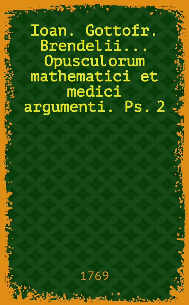 Ioan. Gottofr. Brendelii ... Opusculorum mathematici et medici argumenti. Ps. 2 : Complectens dissertationum