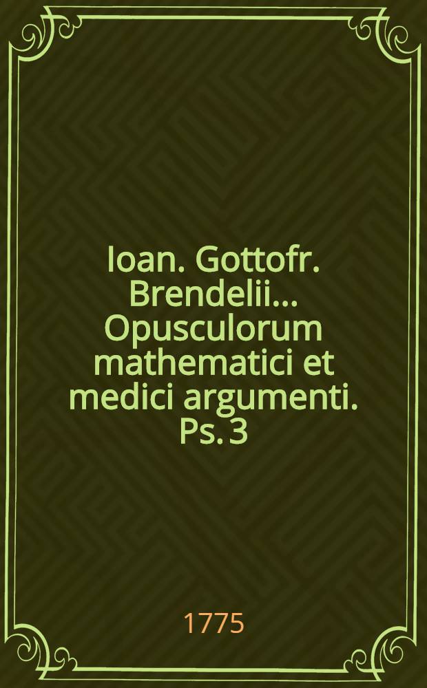 Ioan. Gottofr. Brendelii ... Opusculorum mathematici et medici argumenti. Ps. 3 : Complectens dissertationum
