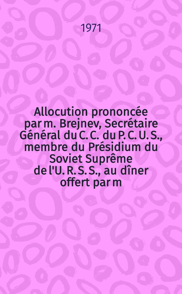 Allocution prononc&eacute;e par m. Brejnev, Secr&eacute;taire G&eacute;n&eacute;ral du C. C. du P. C. U. S., membre du Pr&eacute;sidium du Soviet Supr&ecirc;me de l'U. R. S. S., au d&icirc;ner offert par m. Pompidou, Pr&eacute;sident de la R&eacute;publique Fran&ccedil;aise, le 25 octobre 1971 : Trad. non officielle