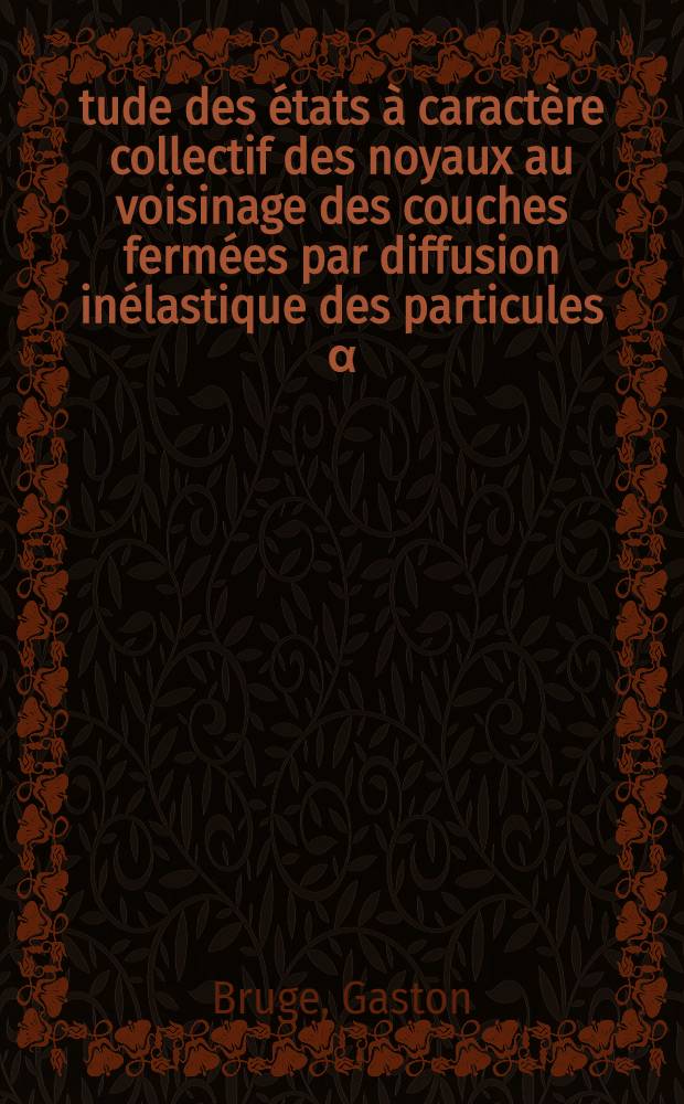 Étude des états à caractère collectif des noyaux au voisinage des couches fermées par diffusion inélastique des particules α: 1-re thèse; Propositions données par la Faculté: 2-e thèse: Thèses présentées à la Faculté des sciences de l'Univ. de Paris, Centre d'Orsay ... / par Gaston Bruge