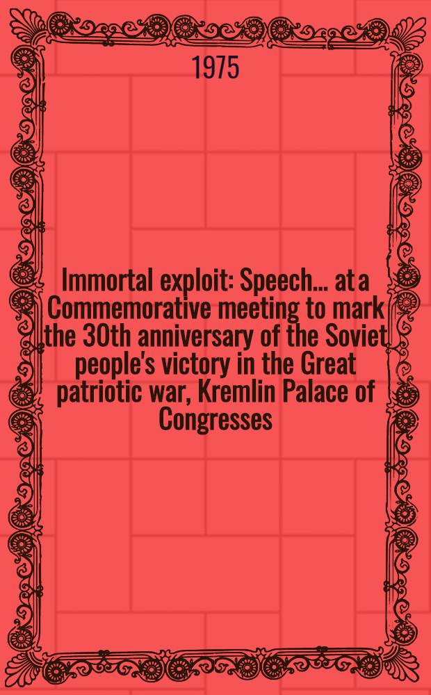 Immortal exploit : Speech ... at a Commemorative meeting to mark the 30th anniversary of the Soviet people's victory in the Great patriotic war, Kremlin Palace of Congresses, May 8, 1975