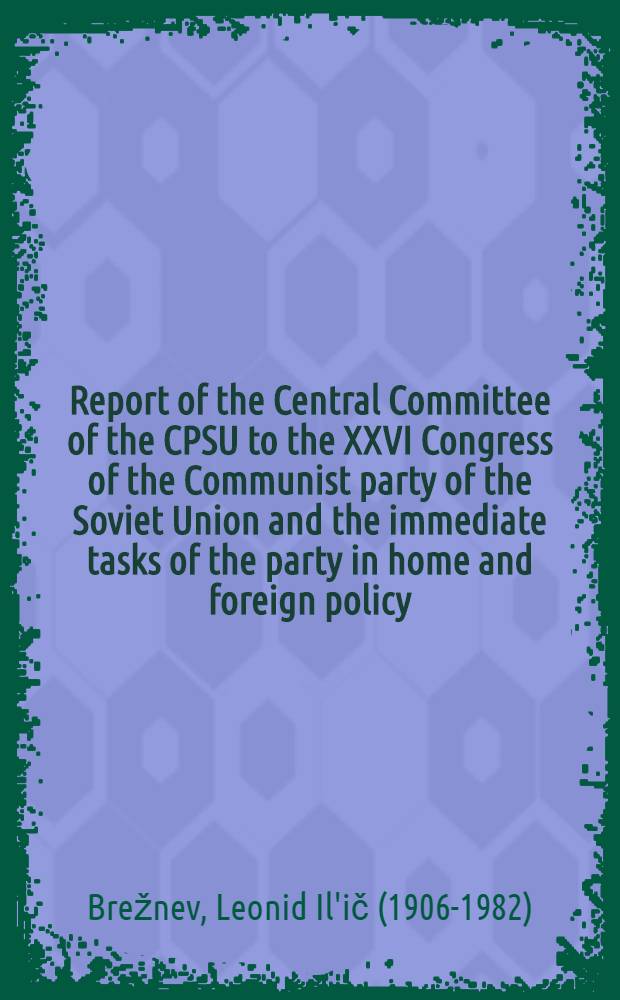 Report of the Central Committee of the CPSU to the XXVI Congress of the Communist party of the Soviet Union and the immediate tasks of the party in home and foreign policy : Delivered by L. I. Brezhnev, General Secretary of the CPSU Centr. Comm., Febr. 23, 1981