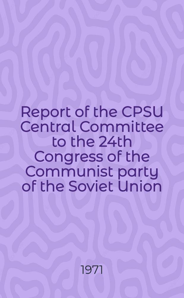 Report of the CPSU Central Committee to the 24th Congress of the Communist party of the Soviet Union : Delivered by Leonid Brezhnev, General Secretary of the CPSU Central Com., March 30, 1971