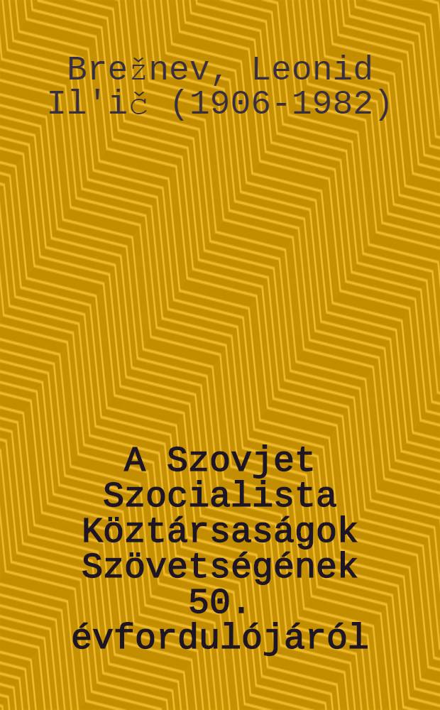 A Szovjet Szocialista Köztársaságok Szövetségének 50. évfordulójáról : Ürnepi beszéd az SzKP Központi Bizottságának, az SzSzKSz Legfelsőbb Tanácsának és az OSzFSzK Legfelsőbb Tanácsának együttes ülésén, 1972. dec. 21-én