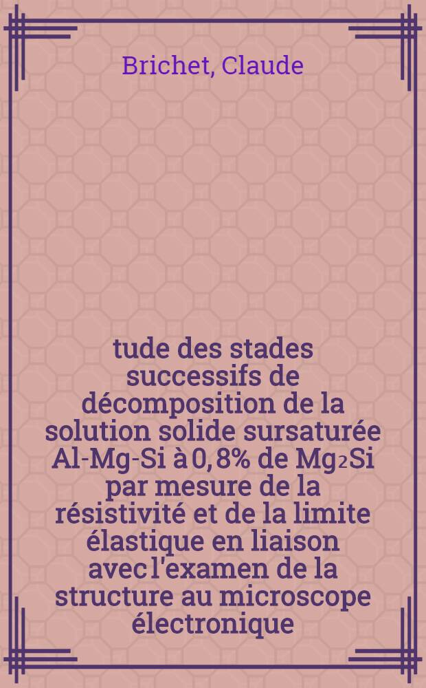 &Eacute;tude des stades successifs de d&eacute;composition de la solution solide sursatur&eacute;e Al-Mg-Si &agrave; 0, 8% de Mg₂Si par mesure de la r&eacute;sistivit&eacute; et de la limite &eacute;lastique en liaison avec l'examen de la structure au microscope &eacute;lectronique : Th&egrave;se pr&eacute;s. &agrave; l'Univ. de Paris-Sud ..