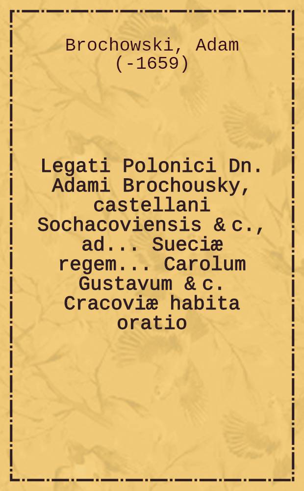 Legati Polonici Dn. Adami Brochousky, castellani Sochacoviensis & c., ad ... Sueciæ regem ... Carolum Gustavum & c. Cracoviæ habita oratio : Præmissa huic ad præfatam Reg. Majest. Palatinorum Polonicorum quorundam epistola supplex, pro facultate regem suum adeundi : Cum responsione regiæ