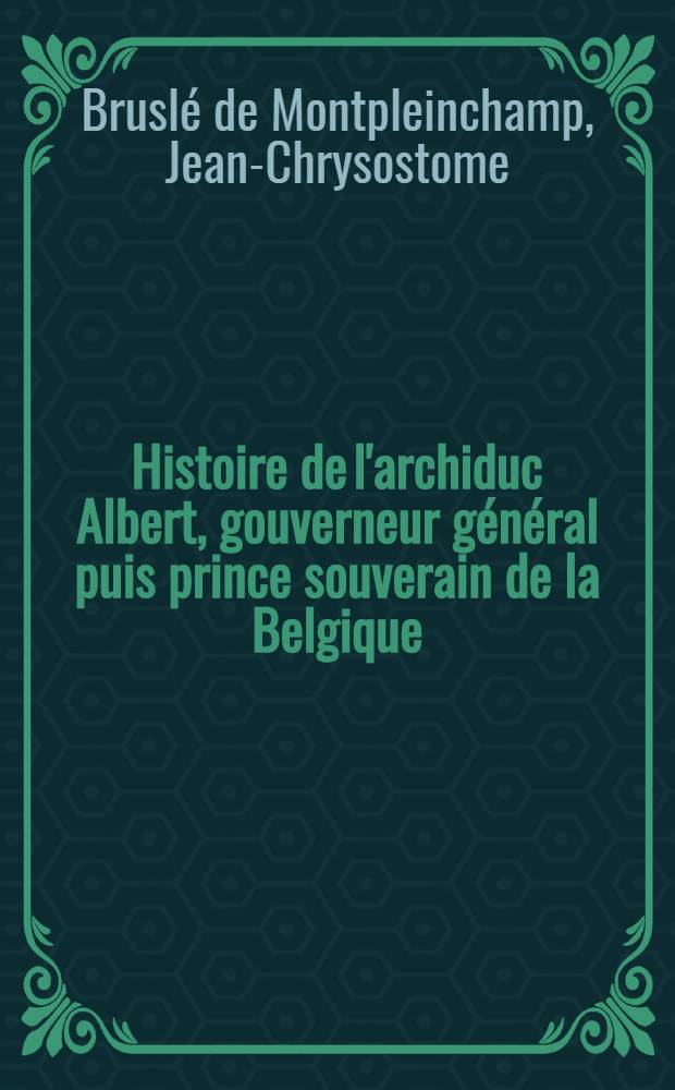 Histoire de l'archiduc Albert, gouverneur g&eacute;n&eacute;ral puis prince souverain de la Belgique