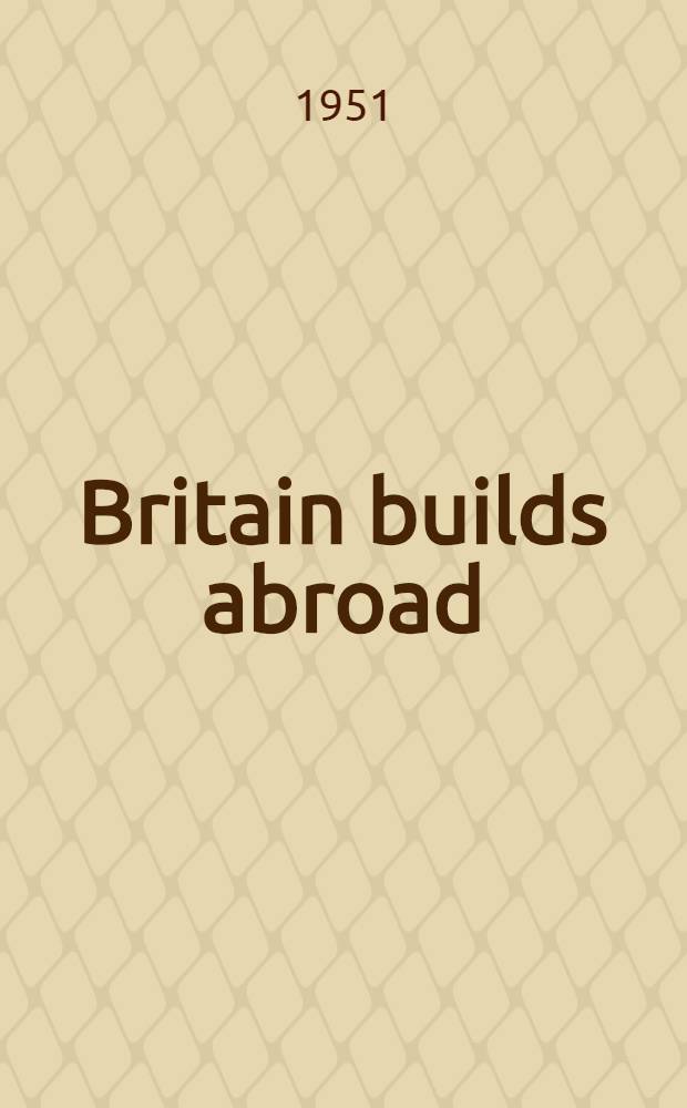 Britain builds abroad : Brit. constructional engineering in the service of world civilization, 1850-1950 : A tribute to the merchant adventurer spirit in the Brit. engineering industry