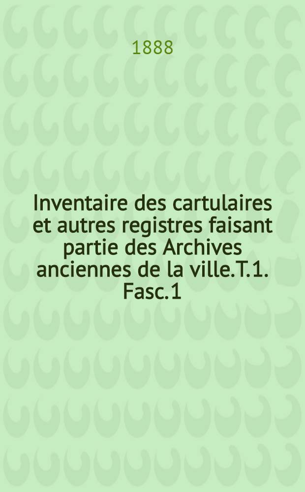 Inventaire des cartulaires et autres registres faisant partie des Archives anciennes de la ville. T. 1. Fasc. 1