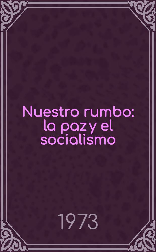 Nuestro rumbo: la paz y el socialismo : Compilación de discursos de L. I. Brézhnev, Secretario general del CC del PCUS. P. 1 : Mayo de 1973