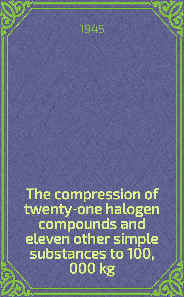 The compression of twenty-one halogen compounds and eleven other simple substances to 100, 000 kg/cm² / By P. W. Bridgman; The compression of sixty-one solid substances to 25.000 kg/cm², determined by a new rapid method