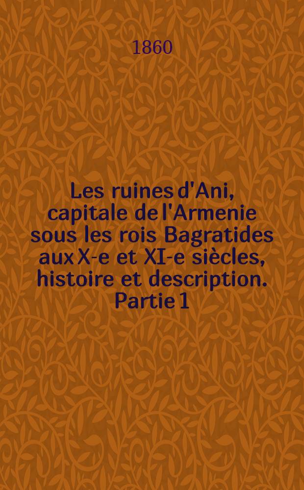 Les ruines d'Ani, capitale de l'Armenie sous les rois Bagratides aux X-e et XI-e siècles, histoire et description. Partie 1 : Description, avec un atlas de 24 planches lithogr.